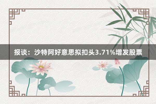 报谈：沙特阿好意思拟扣头3.71%增发股票