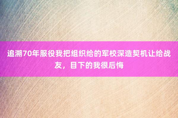 追溯70年服役我把组织给的军校深造契机让给战友，目下的我很后悔