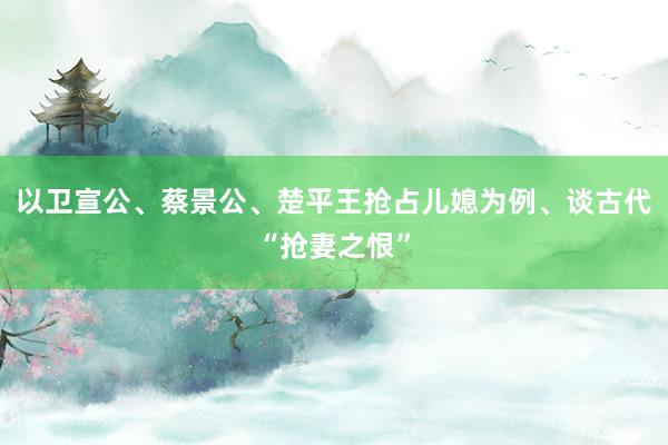 以卫宣公、蔡景公、楚平王抢占儿媳为例、谈古代“抢妻之恨”