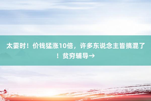 太霎时！价钱猛涨10倍，许多东说念主皆搞混了！贫穷辅导→