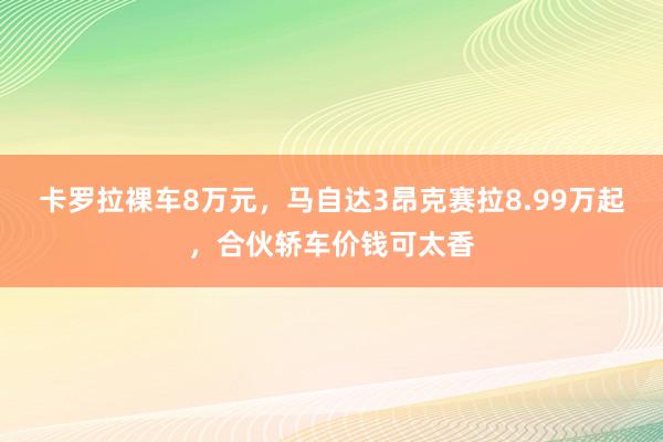 卡罗拉裸车8万元，马自达3昂克赛拉8.99万起，合伙轿车价钱可太香