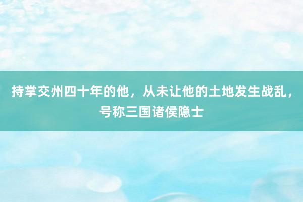 持掌交州四十年的他，从未让他的土地发生战乱，号称三国诸侯隐士