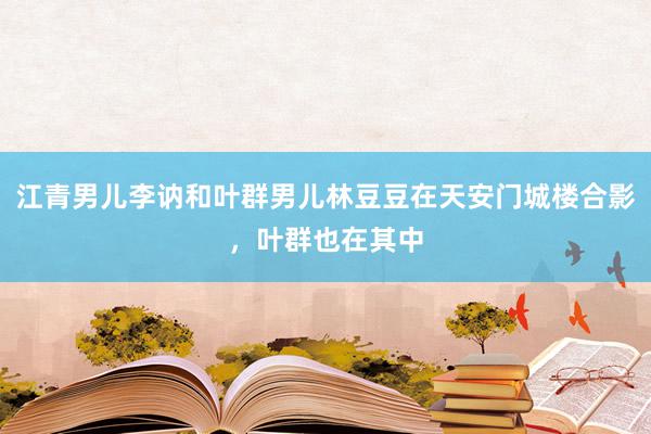 江青男儿李讷和叶群男儿林豆豆在天安门城楼合影，叶群也在其中