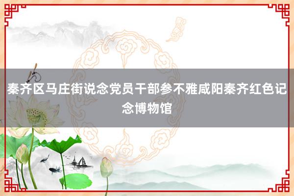 秦齐区马庄街说念党员干部参不雅咸阳秦齐红色记念博物馆