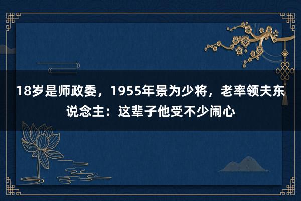 18岁是师政委，1955年景为少将，老率领夫东说念主：这辈子他受不少闹心