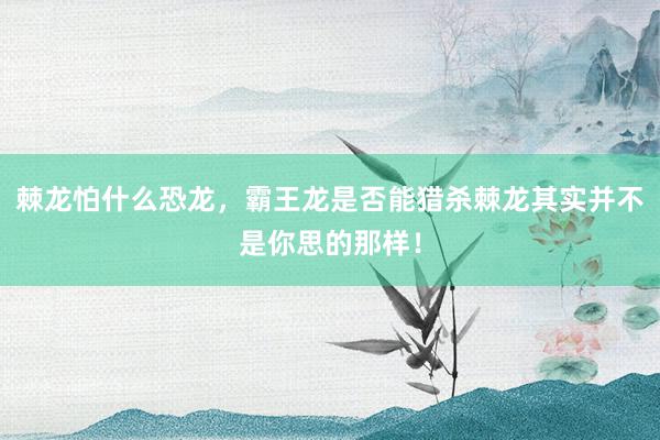 棘龙怕什么恐龙，霸王龙是否能猎杀棘龙其实并不是你思的那样！