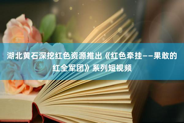 湖北黄石深挖红色资源推出《红色牵挂——果敢的红全军团》系列短视频