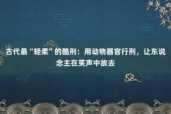 古代最“轻柔”的酷刑：用动物器官行刑，让东说念主在笑声中故去