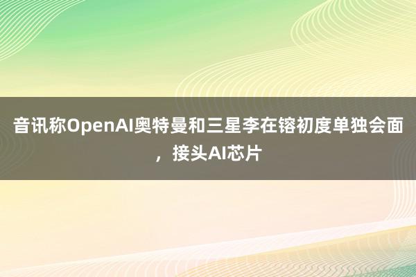 音讯称OpenAI奥特曼和三星李在镕初度单独会面，接头AI芯片