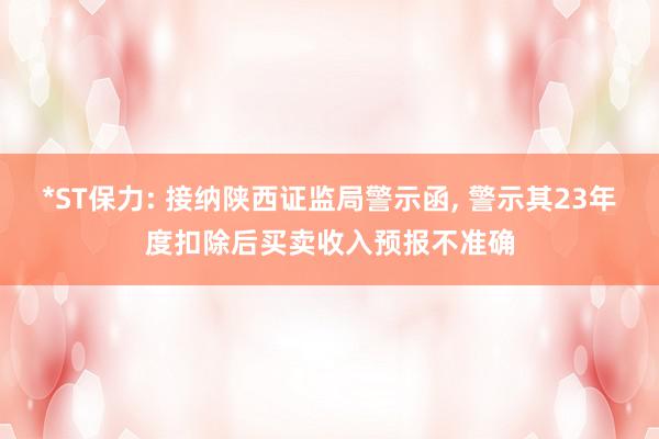 *ST保力: 接纳陕西证监局警示函, 警示其23年度扣除后买卖收入预报不准确