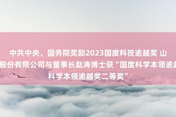 中共中央、国务院奖励2023国度科技逾越奖 山东步长制药股份有限公司与董事长赵涛博士获“国度科学本领逾越奖二等奖”