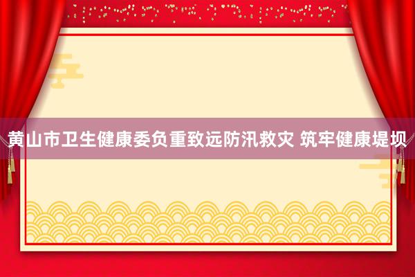 黄山市卫生健康委负重致远防汛救灾 筑牢健康堤坝