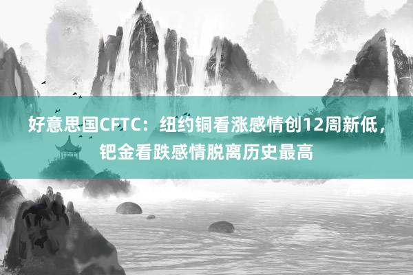 好意思国CFTC：纽约铜看涨感情创12周新低，钯金看跌感情脱离历史最高