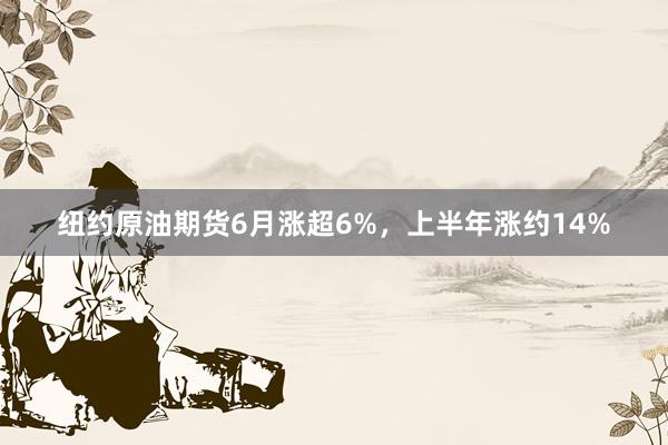 纽约原油期货6月涨超6%，上半年涨约14%