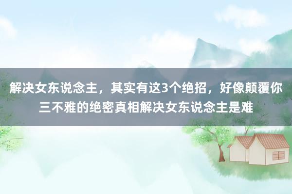 解决女东说念主，其实有这3个绝招，好像颠覆你三不雅的绝密真相解决女东说念主是难