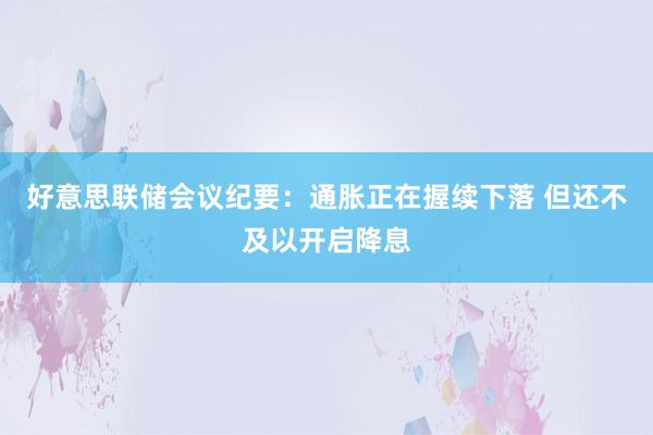 好意思联储会议纪要：通胀正在握续下落 但还不及以开启降息