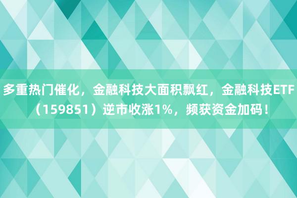 多重热门催化，金融科技大面积飘红，金融科技ETF（159851）逆市收涨1%，频获资金加码！