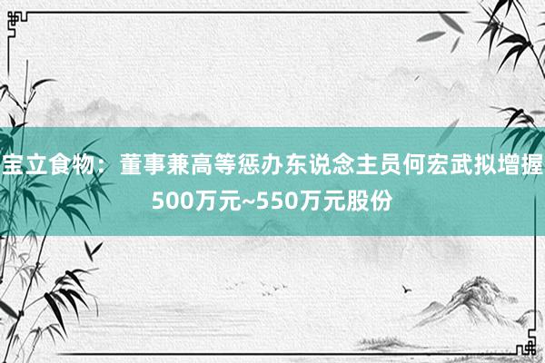 宝立食物：董事兼高等惩办东说念主员何宏武拟增握500万元~550万元股份