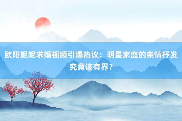 欧阳妮妮求婚视频引爆热议：明星家庭的亲情抒发究竟该有界？