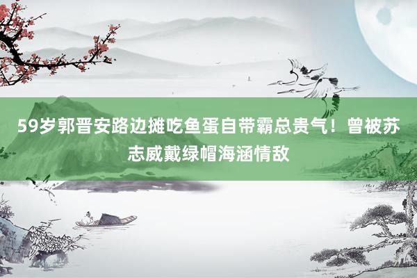 59岁郭晋安路边摊吃鱼蛋自带霸总贵气！曾被苏志威戴绿帽海涵情敌