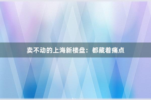 卖不动的上海新楼盘：都藏着痛点