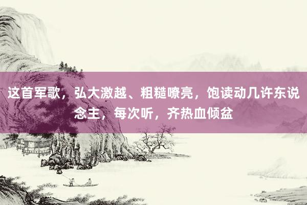 这首军歌，弘大激越、粗糙嘹亮，饱读动几许东说念主，每次听，齐热血倾盆