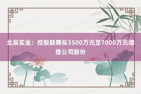 北辰实业：控股鼓舞拟3500万元至7000万元增捏公司股份