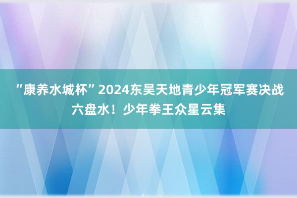 “康养水城杯”2024东吴天地青少年冠军赛决战六盘水！少年拳王众星云集