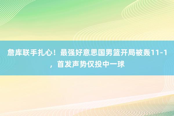 詹库联手扎心！最强好意思国男篮开局被轰11-1，首发声势仅投中一球