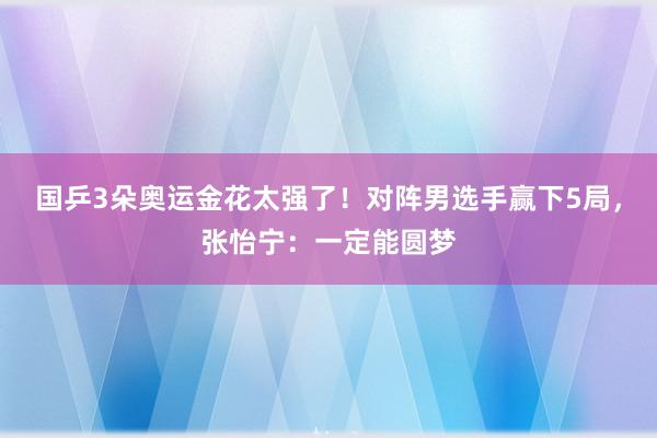 国乒3朵奥运金花太强了！对阵男选手赢下5局，张怡宁：一定能圆梦