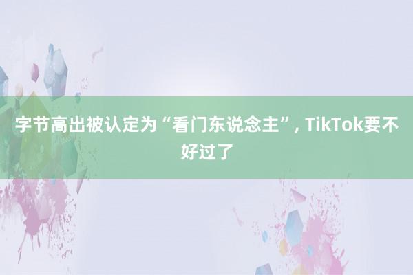 字节高出被认定为“看门东说念主”, TikTok要不好过了