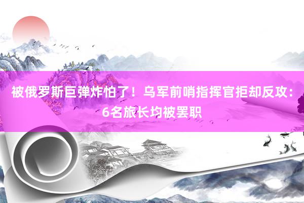 被俄罗斯巨弹炸怕了！乌军前哨指挥官拒却反攻：6名旅长均被罢职