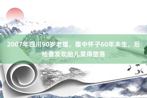 2007年四川90岁老媪，腹中怀子60年未生，后检查发现胎儿莫得堕落