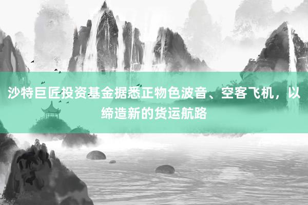 沙特巨匠投资基金据悉正物色波音、空客飞机，以缔造新的货运航路