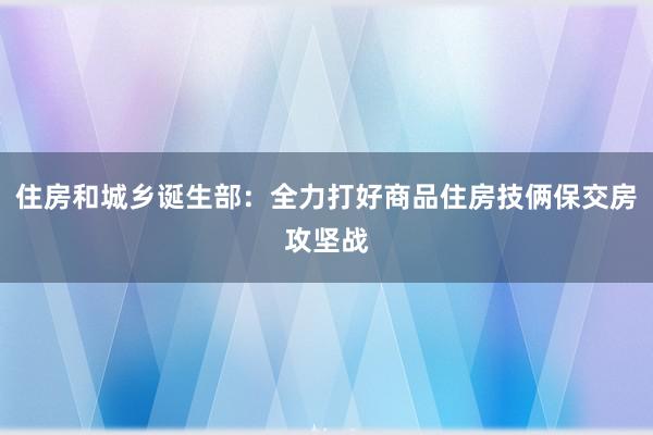 住房和城乡诞生部：全力打好商品住房技俩保交房攻坚战