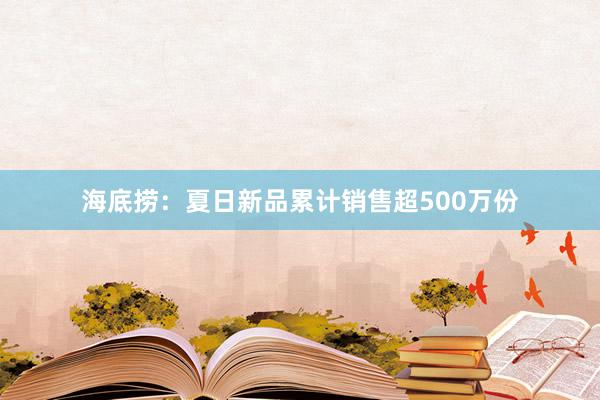 海底捞：夏日新品累计销售超500万份