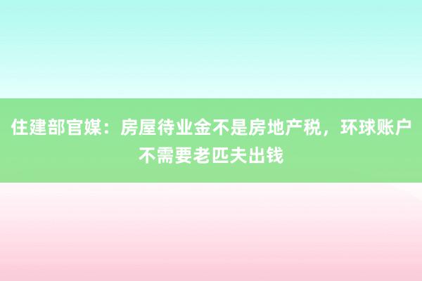 住建部官媒：房屋待业金不是房地产税，环球账户不需要老匹夫出钱