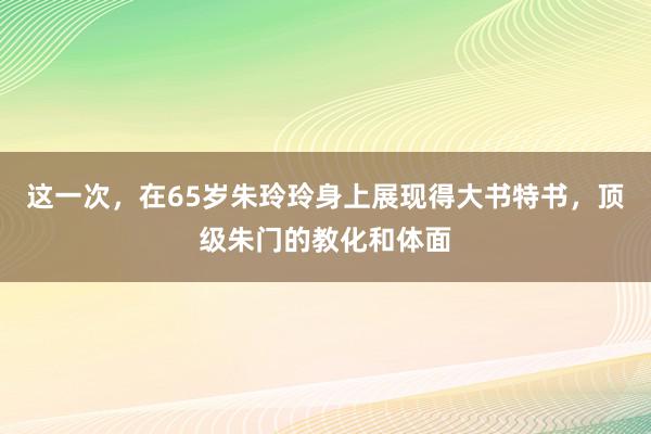 这一次，在65岁朱玲玲身上展现得大书特书，顶级朱门的教化和体面