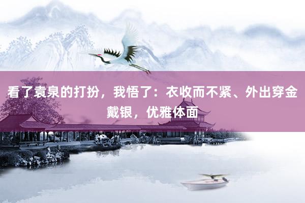 看了袁泉的打扮，我悟了：衣收而不紧、外出穿金戴银，优雅体面