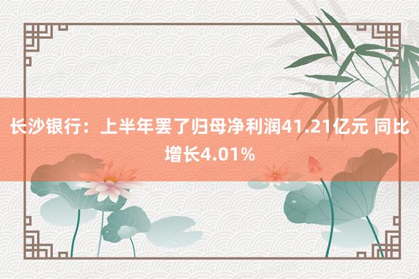 长沙银行：上半年罢了归母净利润41.21亿元 同比增长4.01%