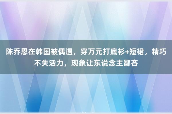 陈乔恩在韩国被偶遇，穿万元打底衫+短裙，精巧不失活力，现象让东说念主鄙吝