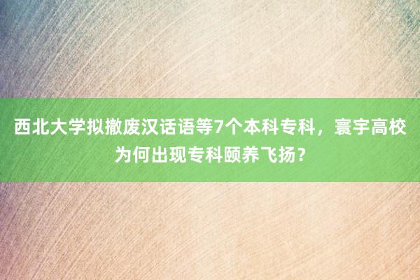 西北大学拟撤废汉话语等7个本科专科，寰宇高校为何出现专科颐养飞扬？