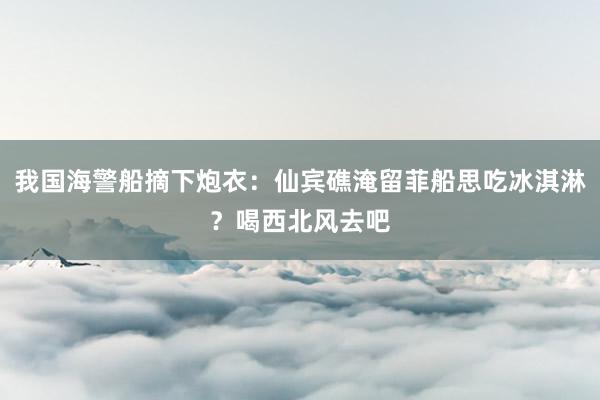 我国海警船摘下炮衣：仙宾礁淹留菲船思吃冰淇淋？喝西北风去吧