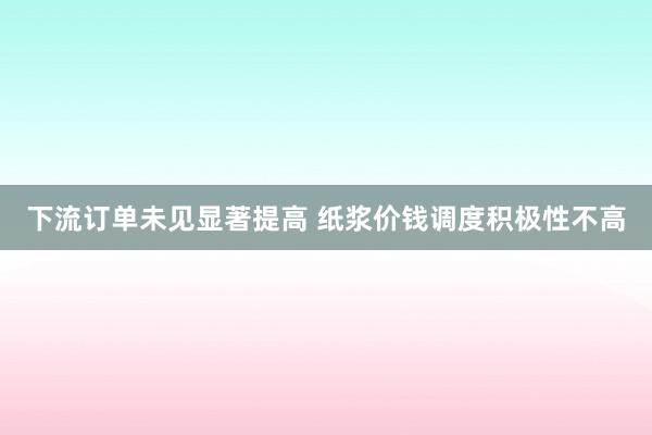 下流订单未见显著提高 纸浆价钱调度积极性不高