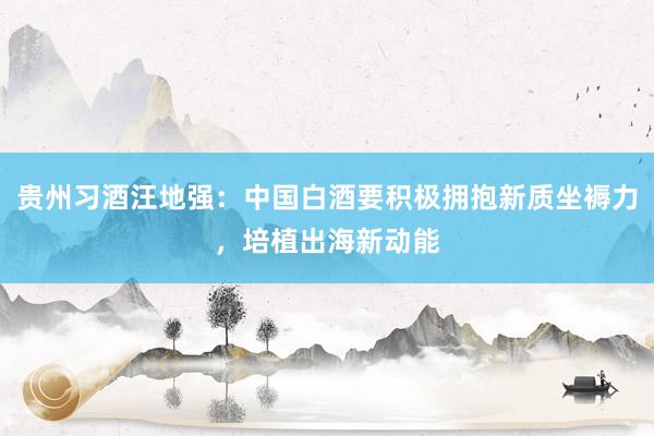 贵州习酒汪地强：中国白酒要积极拥抱新质坐褥力，培植出海新动能