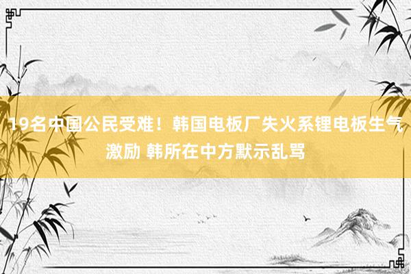 19名中国公民受难！韩国电板厂失火系锂电板生气激励 韩所在中方默示乱骂