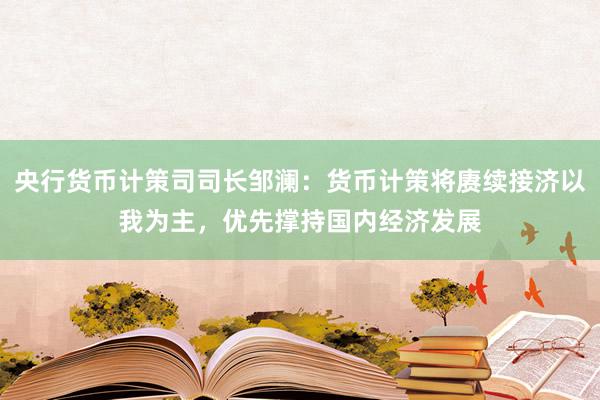 央行货币计策司司长邹澜：货币计策将赓续接济以我为主，优先撑持国内经济发展