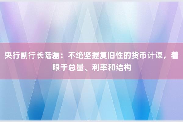 央行副行长陆磊：不绝坚握复旧性的货币计谋，着眼于总量、利率和结构