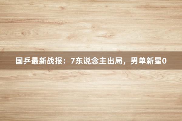 国乒最新战报：7东说念主出局，男单新星0