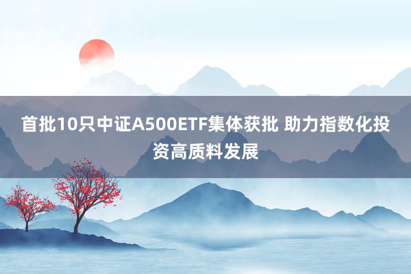 首批10只中证A500ETF集体获批 助力指数化投资高质料发展